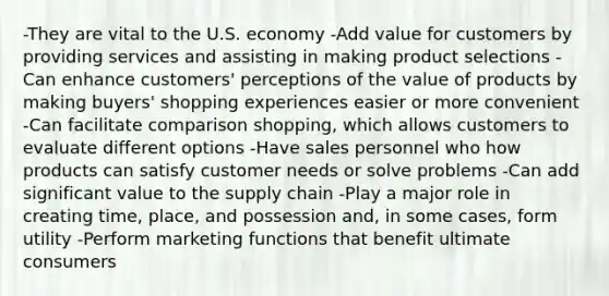 -They are vital to the U.S. economy -Add value for customers by providing services and assisting in making product selections -Can enhance customers' perceptions of the value of products by making buyers' shopping experiences easier or more convenient -Can facilitate comparison shopping, which allows customers to evaluate different options -Have sales personnel who how products can satisfy customer needs or solve problems -Can add significant value to the supply chain -Play a major role in creating time, place, and possession and, in some cases, form utility -Perform marketing functions that benefit ultimate consumers