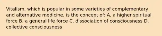 Vitalism, which is popular in some varieties of complementary and alternative medicine, is the concept of: A. a higher spiritual force B. a general life force C. dissociation of consciousness D. collective consciousness