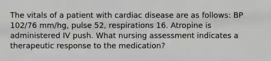 The vitals of a patient with cardiac disease are as follows: BP 102/76 mm/hg, pulse 52, respirations 16. Atropine is administered IV push. What nursing assessment indicates a therapeutic response to the medication?