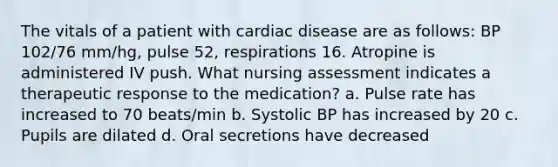 The vitals of a patient with cardiac disease are as follows: BP 102/76 mm/hg, pulse 52, respirations 16. Atropine is administered IV push. What nursing assessment indicates a therapeutic response to the medication? a. Pulse rate has increased to 70 beats/min b. Systolic BP has increased by 20 c. Pupils are dilated d. Oral secretions have decreased