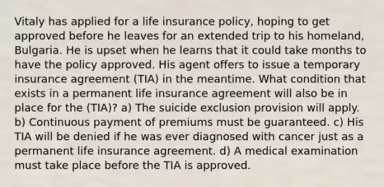 Vitaly has applied for a life insurance policy, hoping to get approved before he leaves for an extended trip to his homeland, Bulgaria. He is upset when he learns that it could take months to have the policy approved. His agent offers to issue a temporary insurance agreement (TIA) in the meantime. What condition that exists in a permanent life insurance agreement will also be in place for the (TIA)? a) The suicide exclusion provision will apply. b) Continuous payment of premiums must be guaranteed. c) His TIA will be denied if he was ever diagnosed with cancer just as a permanent life insurance agreement. d) A medical examination must take place before the TIA is approved.