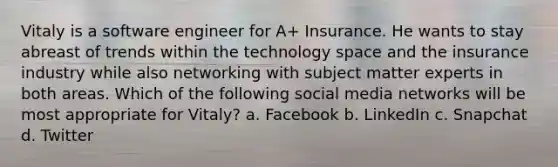 Vitaly is a software engineer for A+ Insurance. He wants to stay abreast of trends within the technology space and the insurance industry while also networking with subject matter experts in both areas. Which of the following social media networks will be most appropriate for Vitaly? a. Facebook b. LinkedIn c. Snapchat d. Twitter