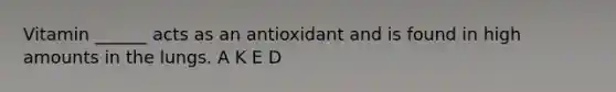 Vitamin ______ acts as an antioxidant and is found in high amounts in the lungs. A K E D