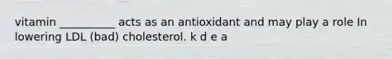 vitamin __________ acts as an antioxidant and may play a role In lowering LDL (bad) cholesterol. k d e a