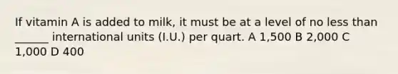 If vitamin A is added to milk, it must be at a level of no less than ______ international units (I.U.) per quart. A 1,500 B 2,000 C 1,000 D 400