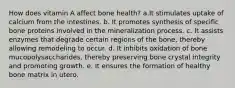 How does vitamin A affect bone health? a.It stimulates uptake of calcium from the intestines. b. It promotes synthesis of specific bone proteins involved in the mineralization process. c. It assists enzymes that degrade certain regions of the bone, thereby allowing remodeling to occur. d. It inhibits oxidation of bone mucopolysaccharides, thereby preserving bone crystal integrity and promoting growth. e. It ensures the formation of healthy bone matrix in utero.