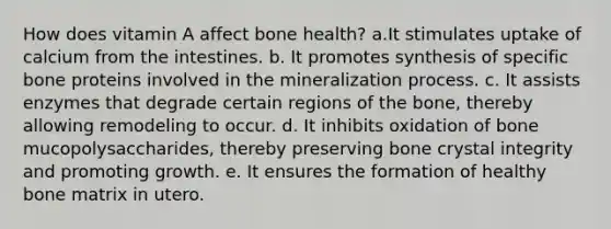 How does vitamin A affect bone health? a.It stimulates uptake of calcium from the intestines. b. It promotes synthesis of specific bone proteins involved in the mineralization process. c. It assists enzymes that degrade certain regions of the bone, thereby allowing remodeling to occur. d. It inhibits oxidation of bone mucopolysaccharides, thereby preserving bone crystal integrity and promoting growth. e. It ensures the formation of healthy bone matrix in utero.