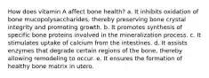 How does vitamin A affect bone health? a. It inhibits oxidation of bone mucopolysaccharides, thereby preserving bone crystal integrity and promoting growth. b. It promotes synthesis of specific bone proteins involved in the mineralization process. c. It stimulates uptake of calcium from the intestines. d. It assists enzymes that degrade certain regions of the bone, thereby allowing remodeling to occur. e. It ensures the formation of healthy bone matrix in utero.