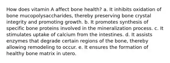 How does vitamin A affect bone health? a. It inhibits oxidation of bone mucopolysaccharides, thereby preserving bone crystal integrity and promoting growth. b. It promotes synthesis of specific bone proteins involved in the mineralization process. c. It stimulates uptake of calcium from the intestines. d. It assists enzymes that degrade certain regions of the bone, thereby allowing remodeling to occur. e. It ensures the formation of healthy bone matrix in utero.