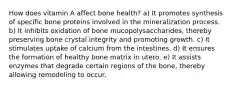 How does vitamin A affect bone health? a) It promotes synthesis of specific bone proteins involved in the mineralization process. b) It inhibits oxidation of bone mucopolysaccharides, thereby preserving bone crystal integrity and promoting growth. c) It stimulates uptake of calcium from the intestines. d) It ensures the formation of healthy bone matrix in utero. e) It assists enzymes that degrade certain regions of the bone, thereby allowing remodeling to occur.