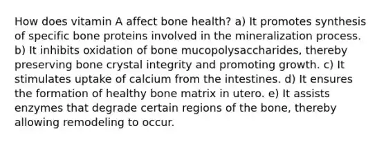 How does vitamin A affect bone health? a) It promotes synthesis of specific bone proteins involved in the mineralization process. b) It inhibits oxidation of bone mucopolysaccharides, thereby preserving bone crystal integrity and promoting growth. c) It stimulates uptake of calcium from the intestines. d) It ensures the formation of healthy bone matrix in utero. e) It assists enzymes that degrade certain regions of the bone, thereby allowing remodeling to occur.