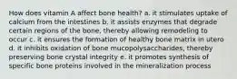 How does vitamin A affect bone health? a. it stimulates uptake of calcium from the intestines b. it assists enzymes that degrade certain regions of the bone, thereby allowing remodeling to occur c. it ensures the formation of healthy bone matrix in utero d. it inhibits oxidation of bone mucopolysaccharides, thereby preserving bone crystal integrity e. it promotes synthesis of specific bone proteins involved in the mineralization process