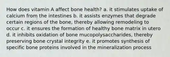 How does vitamin A affect bone health? a. it stimulates uptake of calcium from the intestines b. it assists enzymes that degrade certain regions of the bone, thereby allowing remodeling to occur c. it ensures the formation of healthy bone matrix in utero d. it inhibits oxidation of bone mucopolysaccharides, thereby preserving bone crystal integrity e. it promotes synthesis of specific bone proteins involved in the mineralization process