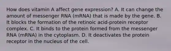 How does vitamin A affect <a href='https://www.questionai.com/knowledge/kFtiqWOIJT-gene-expression' class='anchor-knowledge'>gene expression</a>? A. It can change the amount of <a href='https://www.questionai.com/knowledge/kDttgcz0ig-messenger-rna' class='anchor-knowledge'>messenger rna</a> (mRNA) that is made by the gene. B. It blocks the formation of the retinoic acid-protein receptor complex. C. It binds to the protein formed from the messenger RNA (mRNA) in the cytoplasm. D. It deactivates the protein receptor in the nucleus of the cell.