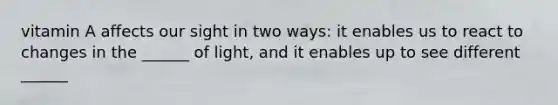 vitamin A affects our sight in two ways: it enables us to react to changes in the ______ of light, and it enables up to see different ______