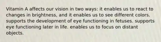 Vitamin A affects our vision in two ways: it enables us to react to changes in brightness, and it enables us to see different colors. supports the development of eye functioning in fetuses. supports eye functioning later in life. enables us to focus on distant objects.