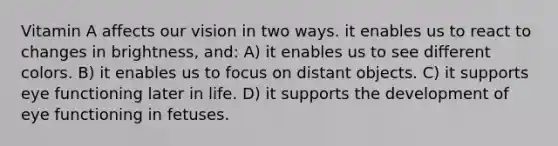 Vitamin A affects our vision in two ways. it enables us to react to changes in brightness, and: A) it enables us to see different colors. B) it enables us to focus on distant objects. C) it supports eye functioning later in life. D) it supports the development of eye functioning in fetuses.