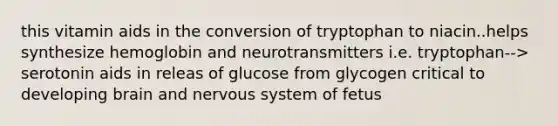 this vitamin aids in the conversion of tryptophan to niacin..helps synthesize hemoglobin and neurotransmitters i.e. tryptophan--> serotonin aids in releas of glucose from glycogen critical to developing brain and nervous system of fetus