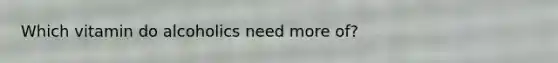 Which vitamin do alcoholics need more of?