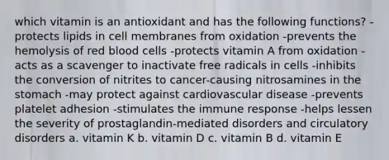 which vitamin is an antioxidant and has the following functions? -protects lipids in cell membranes from oxidation -prevents the hemolysis of red blood cells -protects vitamin A from oxidation -acts as a scavenger to inactivate free radicals in cells -inhibits the conversion of nitrites to cancer-causing nitrosamines in the stomach -may protect against cardiovascular disease -prevents platelet adhesion -stimulates the immune response -helps lessen the severity of prostaglandin-mediated disorders and circulatory disorders a. vitamin K b. vitamin D c. vitamin B d. vitamin E