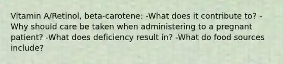 Vitamin A/Retinol, beta-carotene: -What does it contribute to? -Why should care be taken when administering to a pregnant patient? -What does deficiency result in? -What do food sources include?