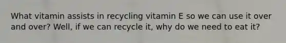 What vitamin assists in recycling vitamin E so we can use it over and over? Well, if we can recycle it, why do we need to eat it?