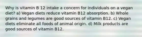 Why is vitamin B 12 intake a concern for individuals on a vegan diet? a) Vegan diets reduce vitamin B12 absorption. b) Whole grains and legumes are good sources of vitamin B12. c) Vegan diets eliminate all foods of animal origin. d) Milk products are good sources of vitamin B12.