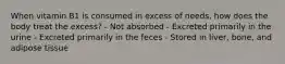 When vitamin B1 is consumed in excess of needs, how does the body treat the excess? - Not absorbed - Excreted primarily in the urine - Excreted primarily in the feces - Stored in liver, bone, and adipose tissue