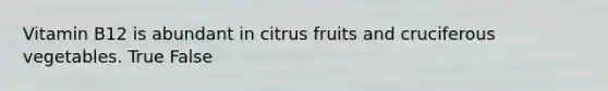 Vitamin B12 is abundant in citrus fruits and cruciferous vegetables. True False
