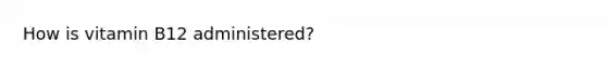 How is vitamin B12 administered?