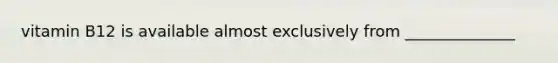 vitamin B12 is available almost exclusively from ______________