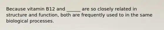 Because vitamin B12 and ______ are so closely related in structure and function, both are frequently used to in the same biological processes.