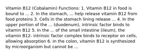 Vitamin B12 (Cobalamin) Functions: 1. Vitamin B12 in food is bound to ... 2. In the stomach, ... help release vitamin B12 from food proteins 3. Cells in the stomach lining release ... 4. In the upper portion of the ... (duodenum), intrinsic factor binds to vitamin B12 5. In the ... of the small intestine (ileum), the vitamin B12- intrinsic factor complex binds to receptor on cells, allowing absorption 6. In the colon, vitamin B12 is synthesized by microorganism but cannot be ...