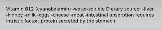 Vitamin B12 (cyanobalamin) -water-soluble Dietary source: -liver -kidney -milk -eggs -cheese -meat -intestinal absorption requires intristic factor, protein secreted by <a href='https://www.questionai.com/knowledge/kLccSGjkt8-the-stomach' class='anchor-knowledge'>the stomach</a>