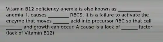 Vitamin B12 deficiency anemia is also known as __________ anemia. It causes _________ RBCS. It is a failure to activate the enzyme that moves _______ acid into precursor RBC so that cell _______ and growth can occur. A cause is a lack of _______ factor (lack of Vitamin B12)