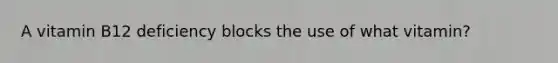 A vitamin B12 deficiency blocks the use of what vitamin?