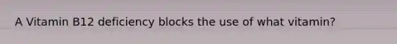 A Vitamin B12 deficiency blocks the use of what vitamin?