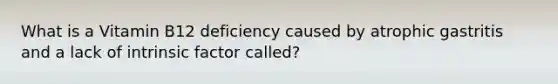 What is a Vitamin B12 deficiency caused by atrophic gastritis and a lack of intrinsic factor called?