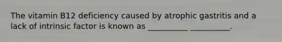 The vitamin B12 deficiency caused by atrophic gastritis and a lack of intrinsic factor is known as __________ __________.