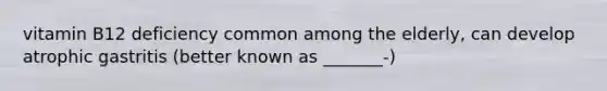 vitamin B12 deficiency common among the elderly, can develop atrophic gastritis (better known as _______-)