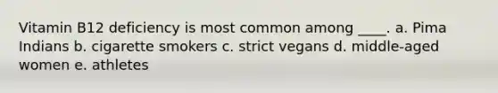 Vitamin B12 deficiency is most common among ____. a. Pima Indians b. cigarette smokers c. strict vegans d. middle-aged women e. athletes