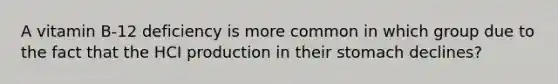 A vitamin B-12 deficiency is more common in which group due to the fact that the HCI production in their stomach declines?