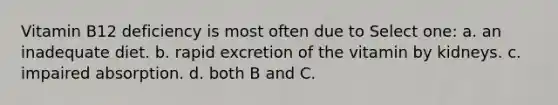 Vitamin B12 deficiency is most often due to Select one: a. an inadequate diet. b. rapid excretion of the vitamin by kidneys. c. impaired absorption. d. both B and C.