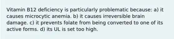 Vitamin B12 deficiency is particularly problematic because: a) it causes microcytic anemia. b) it causes irreversible brain damage. c) it prevents folate from being converted to one of its active forms. d) its UL is set too high.