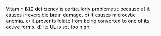 Vitamin B12 deficiency is particularly problematic because a) it causes irreversible brain damage. b) it causes microcytic anemia. c) it prevents folate from being converted to one of its active forms. d) its UL is set too high.