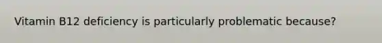 Vitamin B12 deficiency is particularly problematic because?