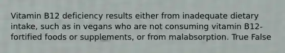 Vitamin B12 deficiency results either from inadequate dietary intake, such as in vegans who are not consuming vitamin B12-fortified foods or supplements, or from malabsorption. True False