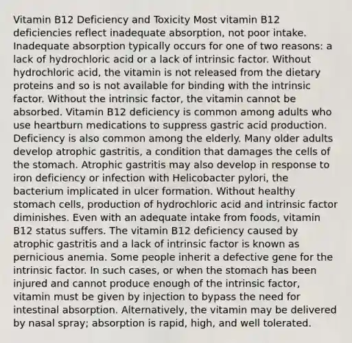 Vitamin B12 Deficiency and Toxicity Most vitamin B12 deficiencies reflect inadequate absorption, not poor intake. Inadequate absorption typically occurs for one of two reasons: a lack of hydrochloric acid or a lack of intrinsic factor. Without hydrochloric acid, the vitamin is not released from the dietary proteins and so is not available for binding with the intrinsic factor. Without the intrinsic factor, the vitamin cannot be absorbed. Vitamin B12 deficiency is common among adults who use heartburn medications to suppress gastric acid production. Deficiency is also common among the elderly. Many older adults develop atrophic gastritis, a condition that damages the cells of the stomach. Atrophic gastritis may also develop in response to iron deficiency or infection with Helicobacter pylori, the bacterium implicated in ulcer formation. Without healthy stomach cells, production of hydrochloric acid and intrinsic factor diminishes. Even with an adequate intake from foods, vitamin B12 status suffers. The vitamin B12 deficiency caused by atrophic gastritis and a lack of intrinsic factor is known as pernicious anemia. Some people inherit a defective gene for the intrinsic factor. In such cases, or when the stomach has been injured and cannot produce enough of the intrinsic factor, vitamin must be given by injection to bypass the need for intestinal absorption. Alternatively, the vitamin may be delivered by nasal spray; absorption is rapid, high, and well tolerated.