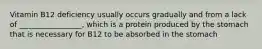 Vitamin B12 deficiency usually occurs gradually and from a lack of _________________, which is a protein produced by the stomach that is necessary for B12 to be absorbed in the stomach