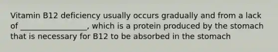 Vitamin B12 deficiency usually occurs gradually and from a lack of _________________, which is a protein produced by the stomach that is necessary for B12 to be absorbed in the stomach